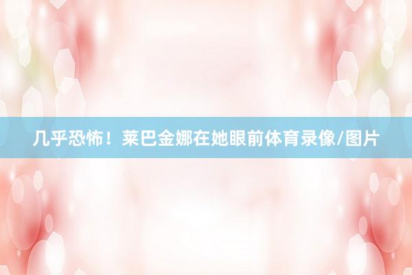 几乎恐怖！莱巴金娜在她眼前体育录像/图片