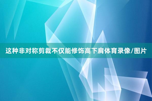 这种非对称剪裁不仅能修饰高下肩体育录像/图片