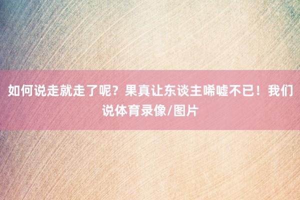 如何说走就走了呢？果真让东谈主唏嘘不已！我们说体育录像/图片