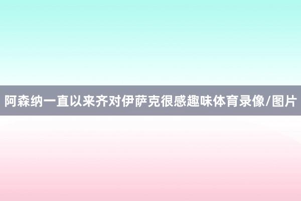 阿森纳一直以来齐对伊萨克很感趣味体育录像/图片