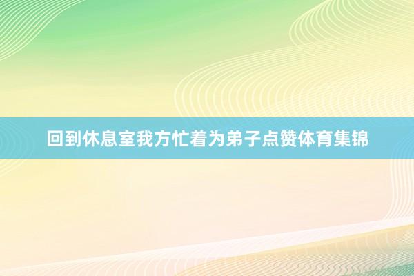 回到休息室我方忙着为弟子点赞体育集锦