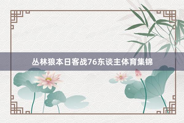 丛林狼本日客战76东谈主体育集锦