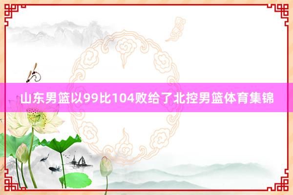 山东男篮以99比104败给了北控男篮体育集锦
