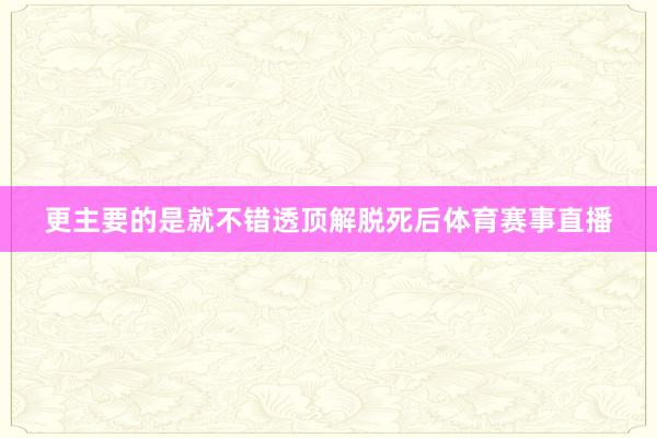 更主要的是就不错透顶解脱死后体育赛事直播