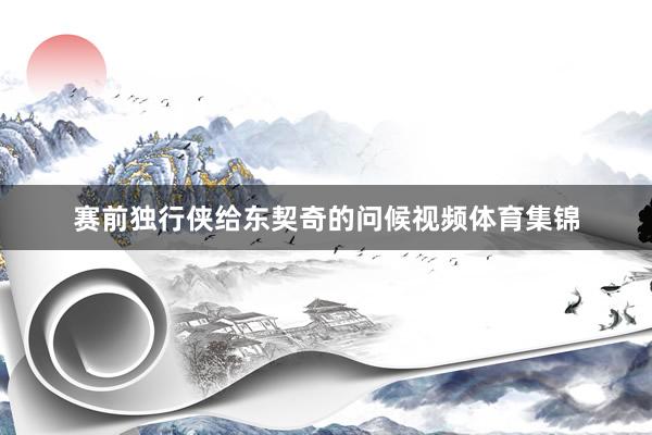 赛前独行侠给东契奇的问候视频体育集锦