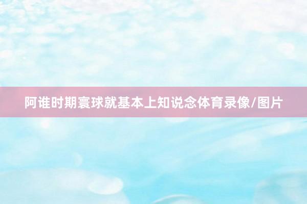 阿谁时期寰球就基本上知说念体育录像/图片