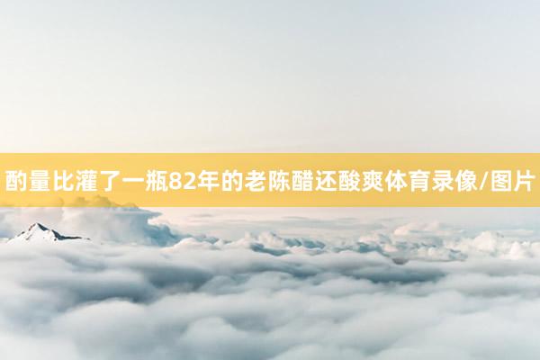 酌量比灌了一瓶82年的老陈醋还酸爽体育录像/图片