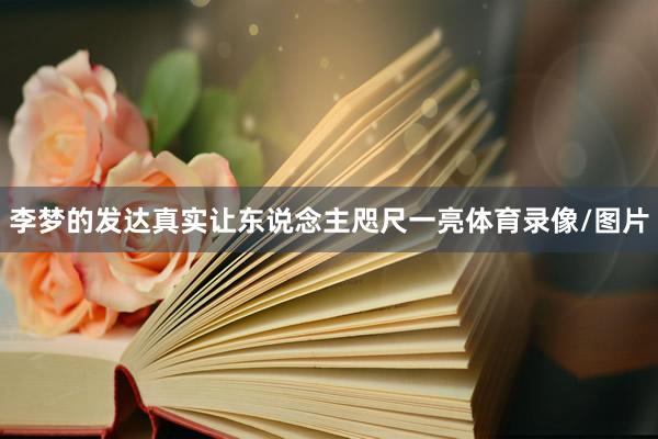 李梦的发达真实让东说念主咫尺一亮体育录像/图片