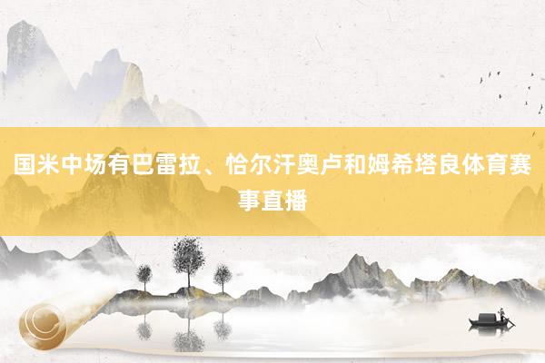 国米中场有巴雷拉、恰尔汗奥卢和姆希塔良体育赛事直播