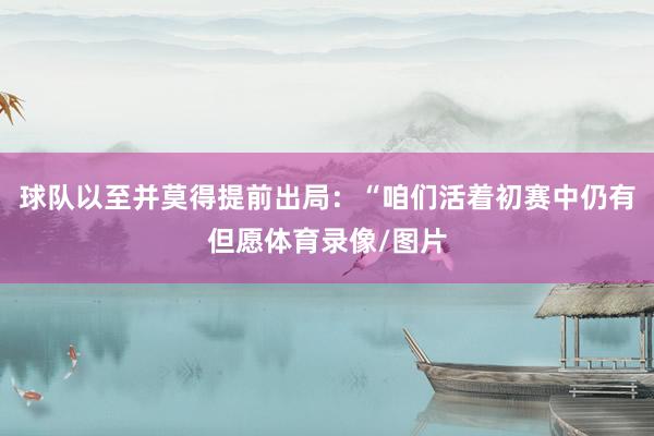球队以至并莫得提前出局：“咱们活着初赛中仍有但愿体育录像/图片
