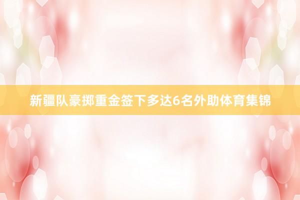 新疆队豪掷重金签下多达6名外助体育集锦