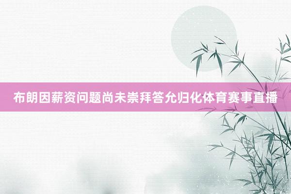 布朗因薪资问题尚未崇拜答允归化体育赛事直播