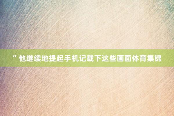 ”他继续地提起手机记载下这些画面体育集锦