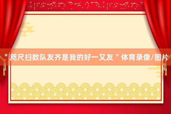 ＂咫尺扫数队友齐是我的好一又友＂体育录像/图片