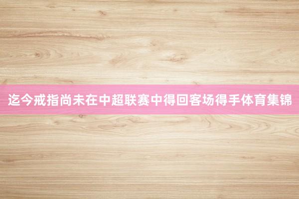 迄今戒指尚未在中超联赛中得回客场得手体育集锦