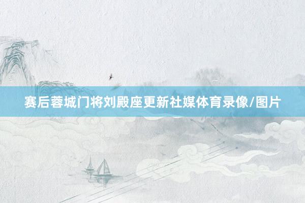 赛后蓉城门将刘殿座更新社媒体育录像/图片