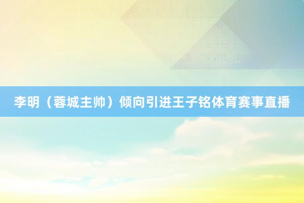 李明（蓉城主帅）倾向引进王子铭体育赛事直播