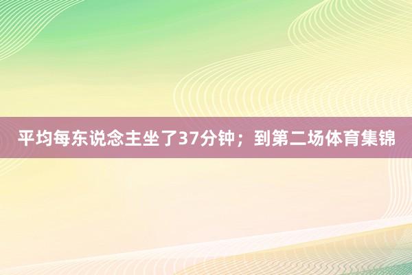 平均每东说念主坐了37分钟；到第二场体育集锦