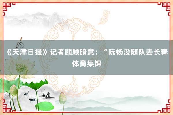 《天津日报》记者顾颖暗意：“阮杨没随队去长春体育集锦