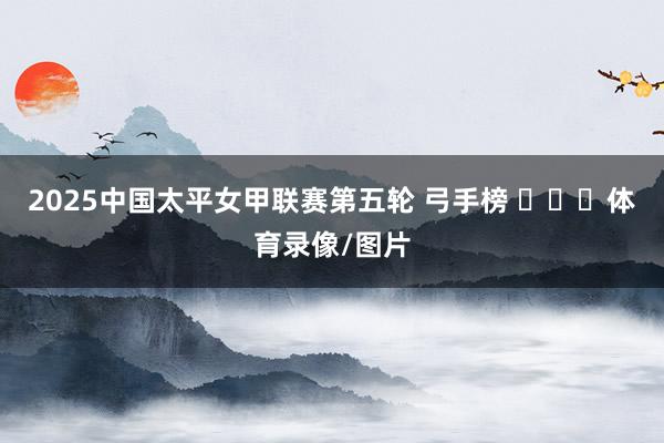 2025中国太平女甲联赛第五轮 弓手榜 ​​​体育录像/图片