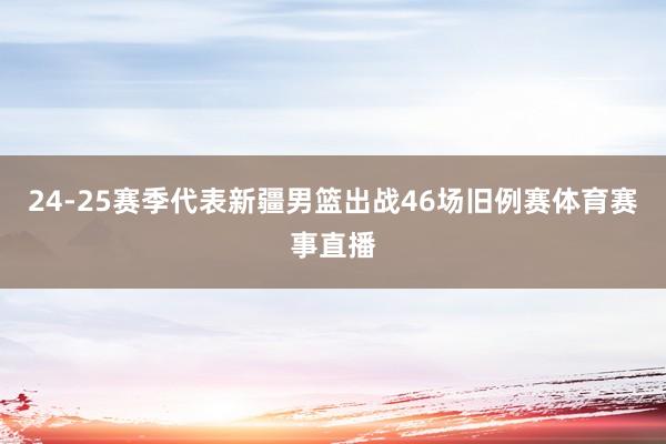 24-25赛季代表新疆男篮出战46场旧例赛体育赛事直播