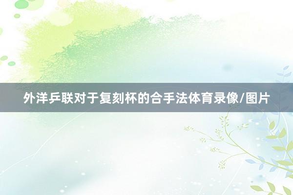 外洋乒联对于复刻杯的合手法体育录像/图片