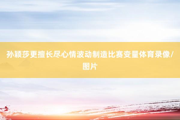 孙颖莎更擅长尽心情波动制造比赛变量体育录像/图片