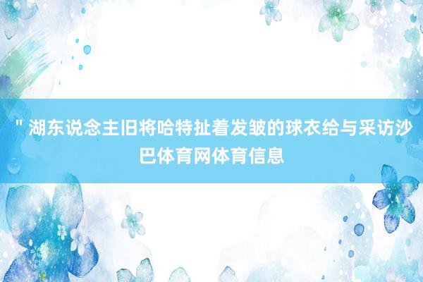 ＂湖东说念主旧将哈特扯着发皱的球衣给与采访沙巴体育网体育信息