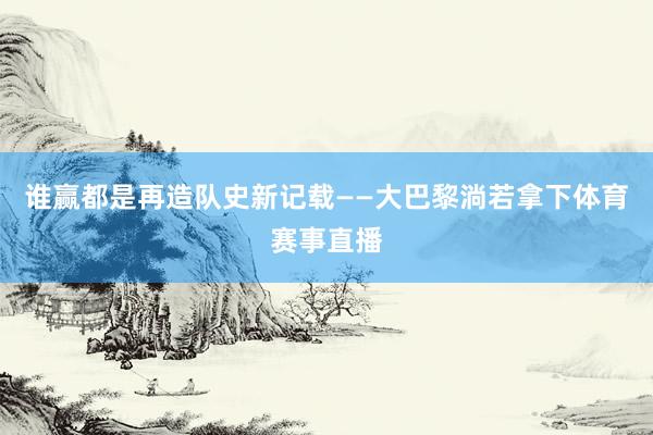 谁赢都是再造队史新记载——大巴黎淌若拿下体育赛事直播