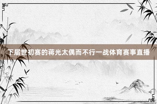 下届世初赛的蒋光太偶而不行一战体育赛事直播