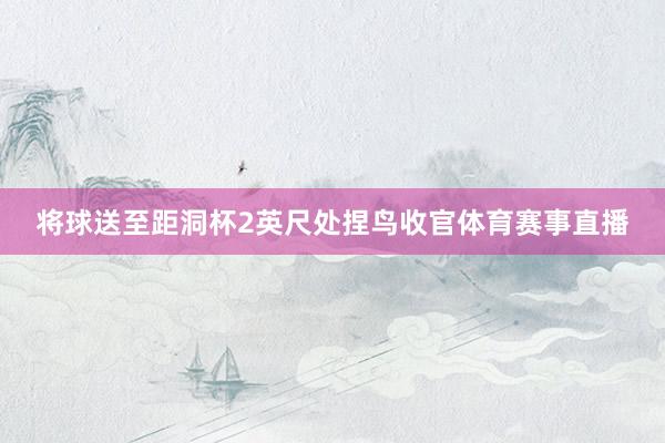 将球送至距洞杯2英尺处捏鸟收官体育赛事直播