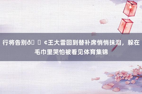 行将告别😢王大雷回到替补席悄悄抹泪，躲在毛巾里哭怕被看见体育集锦