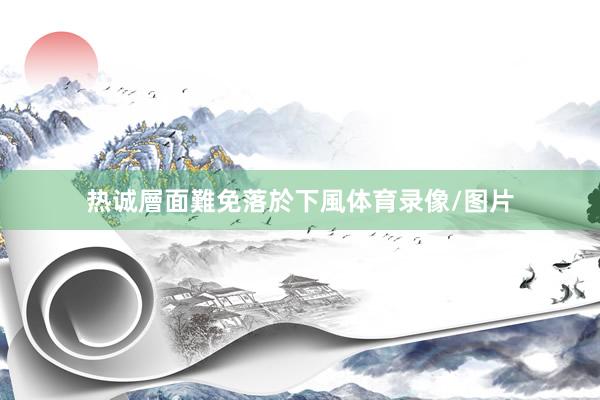 热诚層面難免落於下風体育录像/图片