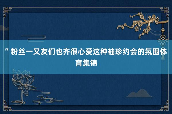 ”粉丝一又友们也齐很心爱这种袖珍约会的氛围体育集锦