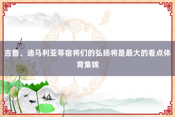 吉鲁、迪马利亚等宿将们的弘扬将是最大的看点体育集锦