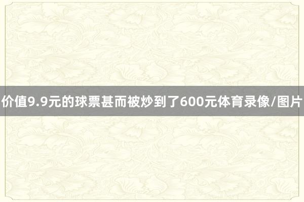 价值9.9元的球票甚而被炒到了600元体育录像/图片
