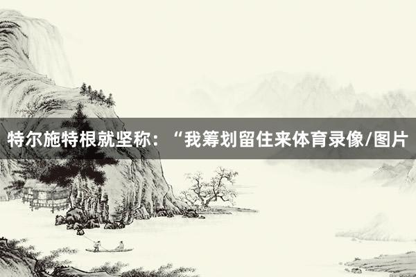 特尔施特根就坚称：“我筹划留住来体育录像/图片