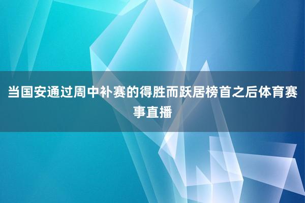 当国安通过周中补赛的得胜而跃居榜首之后体育赛事直播