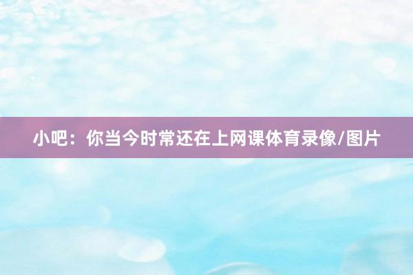 小吧：你当今时常还在上网课体育录像/图片
