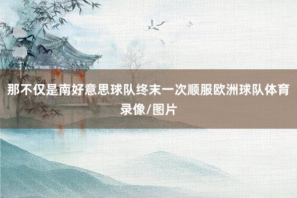 那不仅是南好意思球队终末一次顺服欧洲球队体育录像/图片