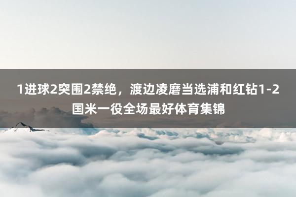 1进球2突围2禁绝，渡边凌磨当选浦和红钻1-2国米一役全场最好体育集锦