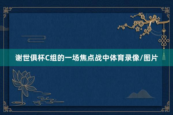 谢世俱杯C组的一场焦点战中体育录像/图片