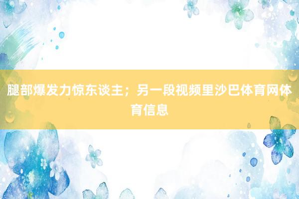腿部爆发力惊东谈主；另一段视频里沙巴体育网体育信息