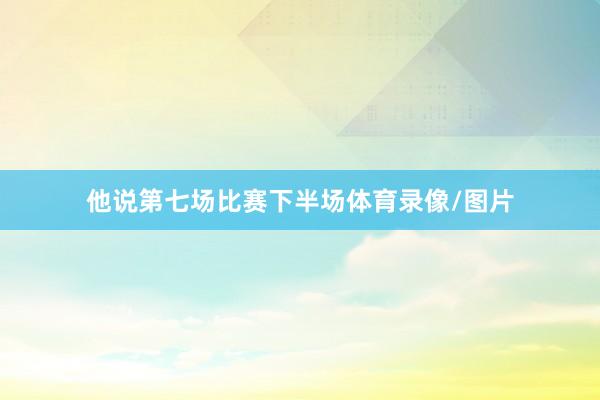 他说第七场比赛下半场体育录像/图片