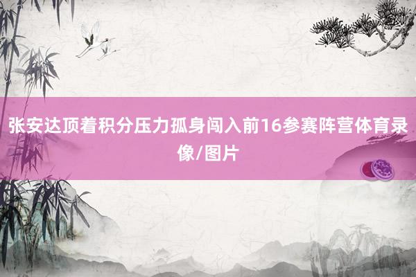 张安达顶着积分压力孤身闯入前16参赛阵营体育录像/图片