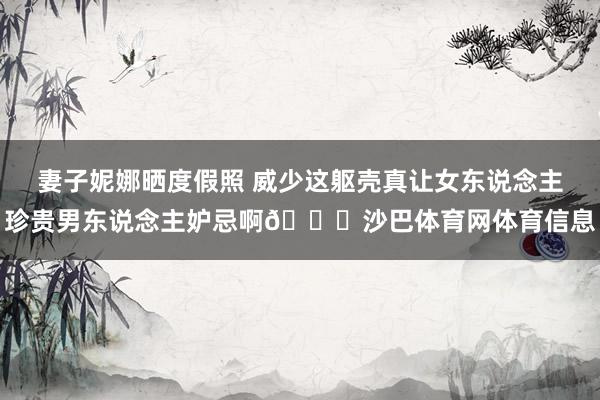 妻子妮娜晒度假照 威少这躯壳真让女东说念主珍贵男东说念主妒忌啊😍沙巴体育网体育信息