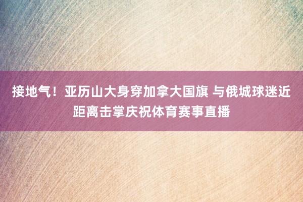 接地气！亚历山大身穿加拿大国旗 与俄城球迷近距离击掌庆祝体育赛事直播