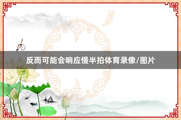 反而可能会响应慢半拍体育录像/图片