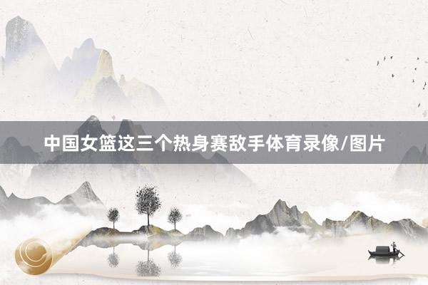 中国女篮这三个热身赛敌手体育录像/图片
