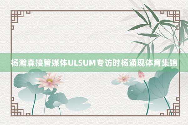 杨瀚森接管媒体ULSUM专访时杨涌现体育集锦